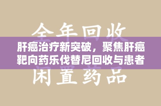 淄博肝癌治疗新突破，聚焦肝癌靶向药乐伐替尼回收与患者福音
