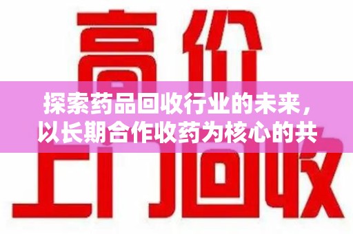 淄博探索药品回收行业的未来，以长期合作收药为核心的共赢模式