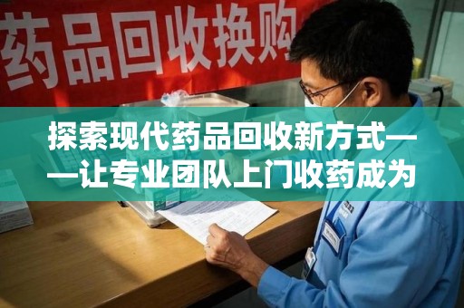 淄博探索现代药品回收新方式——让专业团队上门收药成为环保与健康的桥梁