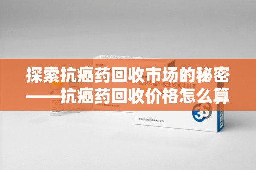 淄博探索抗癌药回收市场的秘密——抗癌药回收价格怎么算？