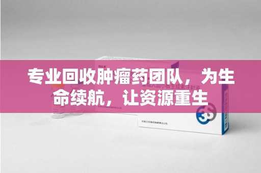 淄博专业回收肿瘤药团队，为生命续航，让资源重生