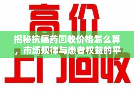 淄博揭秘抗癌药回收价格怎么算，市场规律与患者权益的平衡点