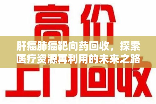 淄博肝癌肺癌靶向药回收，探索医疗资源再利用的未来之路