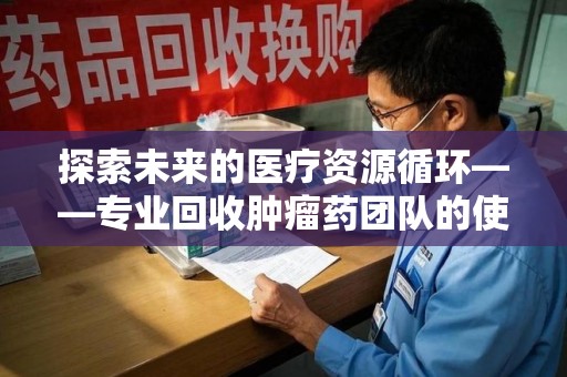 淄博探索未来的医疗资源循环——专业回收肿瘤药团队的使命与价值