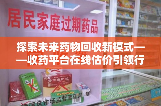 淄博探索未来药物回收新模式——收药平台在线估价引领行业变革