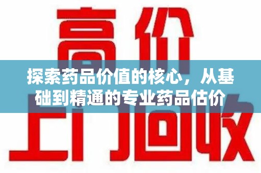 淄博探索药品价值的核心，从基础到精通的专业药品估价
