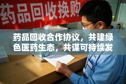 淄博药品回收合作协议，共建绿色医药生态，共谋可持续发展未来