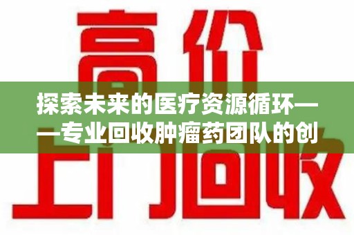 淄博探索未来的医疗资源循环——专业回收肿瘤药团队的创新之路