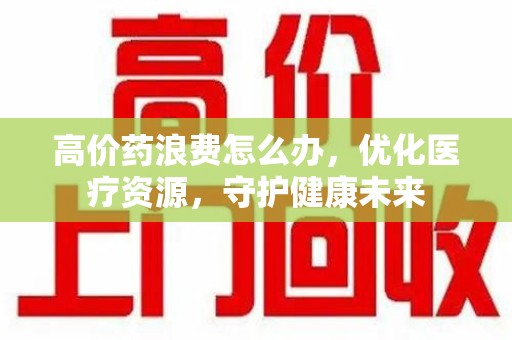 淄博高价药浪费怎么办，优化医疗资源，守护健康未来